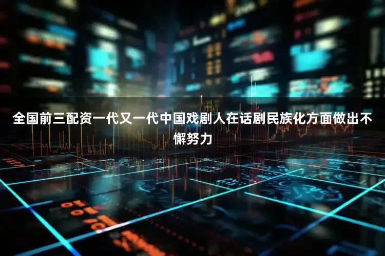 全国前三配资一代又一代中国戏剧人在话剧民族化方面做出不懈努力